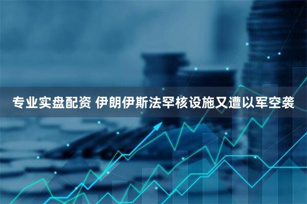 专业实盘配资 伊朗伊斯法罕核设施又遭以军空袭
