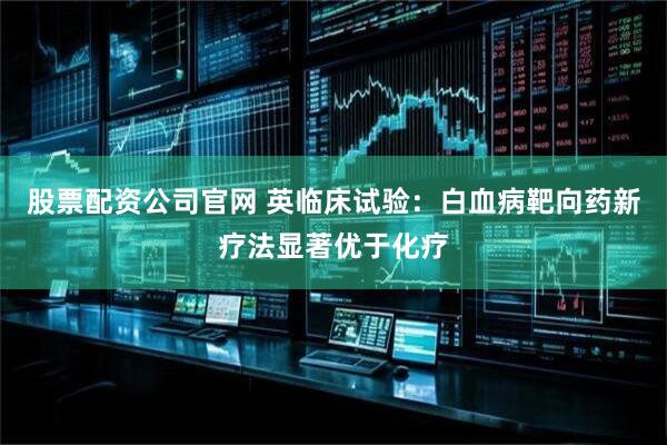 股票配资公司官网 英临床试验：白血病靶向药新疗法显著优于化疗