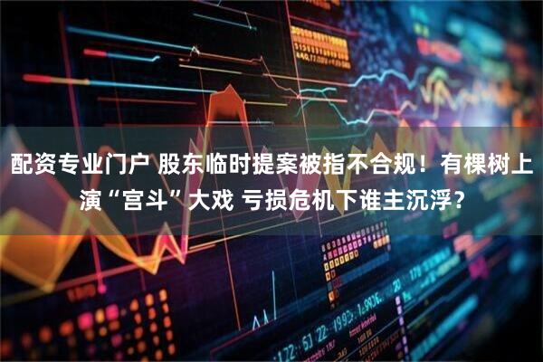 配资专业门户 股东临时提案被指不合规！有棵树上演“宫斗”大戏 亏损危机下谁主沉浮？