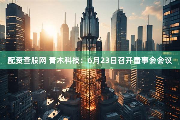 配资查股网 青木科技：6月23日召开董事会会议