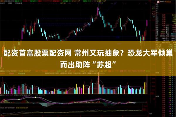 配资首富股票配资网 常州又玩抽象？恐龙大军倾巢而出助阵“苏超”