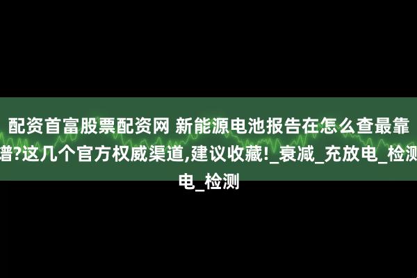 配资首富股票配资网 新能源电池报告在怎么查最靠谱?这几个官方权威渠道,建议收藏!_衰减_充放电_检测