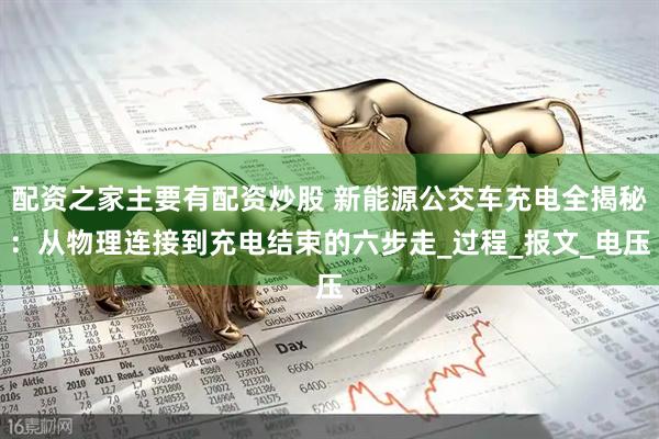 配资之家主要有配资炒股 新能源公交车充电全揭秘：从物理连接到充电结束的六步走_过程_报文_电压