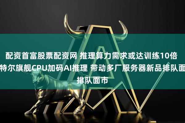 配资首富股票配资网 推理算力需求或达训练10倍 英特尔旗舰CPU加码AI推理 带动多厂服务器新品排队面市