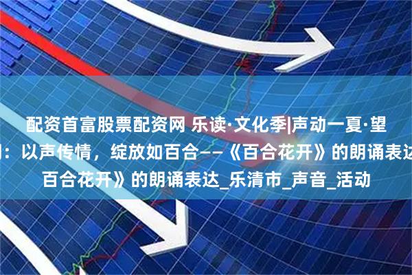配资首富股票配资网 乐读·文化季|声动一夏·望港书香朗诵汇第三期：以声传情，绽放如百合——《百合花开》的朗诵表达_乐清市_声音_活动