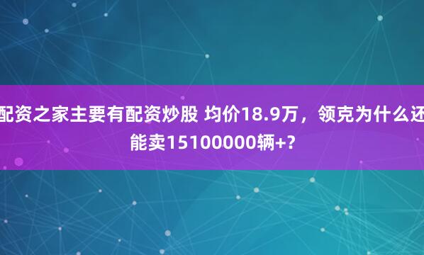 配资之家主要有配资炒股 均价18.9万，领克为什么还能卖15100000辆+？