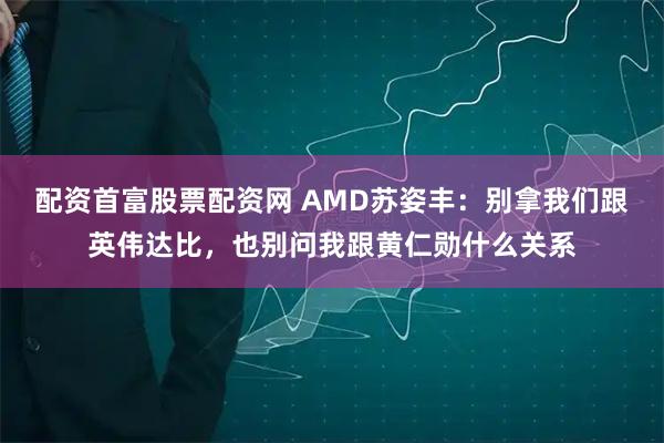 配资首富股票配资网 AMD苏姿丰：别拿我们跟英伟达比，也别问我跟黄仁勋什么关系