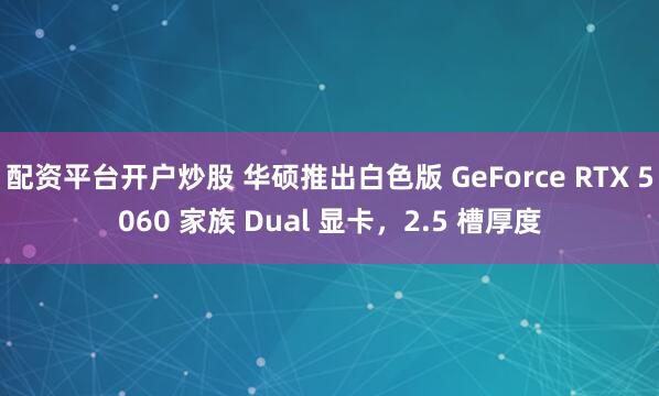 配资平台开户炒股 华硕推出白色版 GeForce RTX 5060 家族 Dual 显卡，2.5 槽厚度