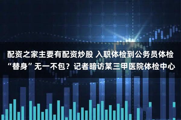 配资之家主要有配资炒股 入职体检到公务员体检“替身”无一不包？记者暗访某三甲医院体检中心