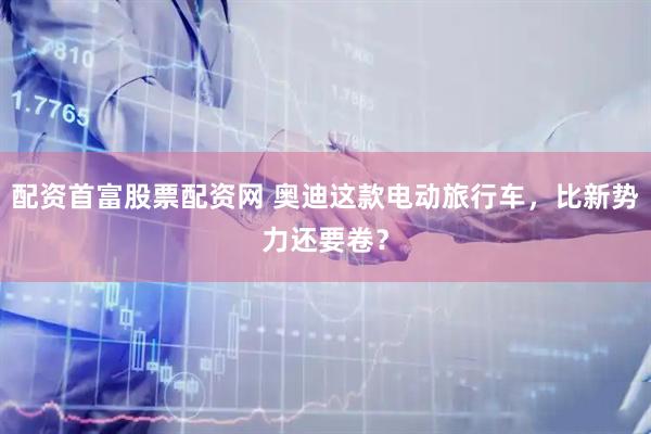 配资首富股票配资网 奥迪这款电动旅行车，比新势力还要卷？