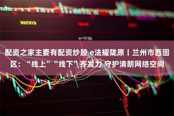 配资之家主要有配资炒股 e法耀陇原丨兰州市西固区：“线上”“线下”齐发力 守护清朗网络空间