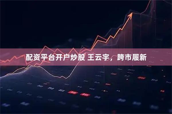 配资平台开户炒股 王云宇，跨市履新