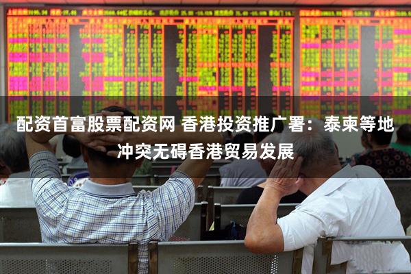 配资首富股票配资网 香港投资推广署：泰柬等地冲突无碍香港贸易发展