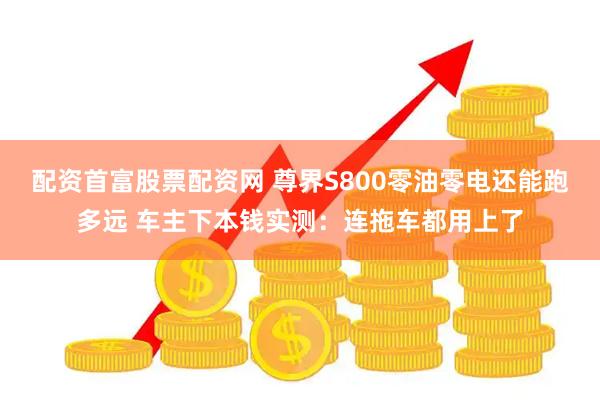 配资首富股票配资网 尊界S800零油零电还能跑多远 车主下本钱实测：连拖车都用上了