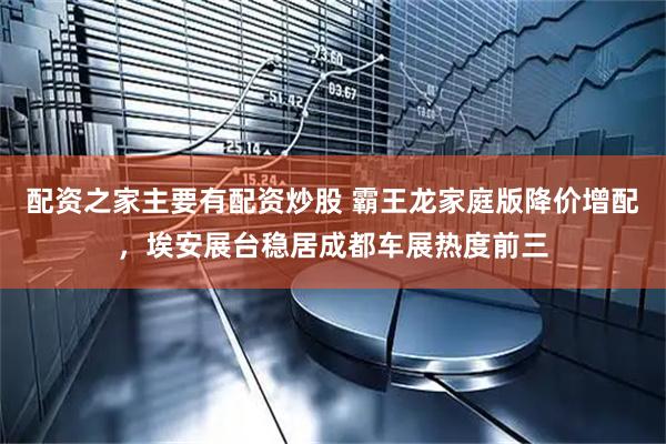 配资之家主要有配资炒股 霸王龙家庭版降价增配，埃安展台稳居成都车展热度前三