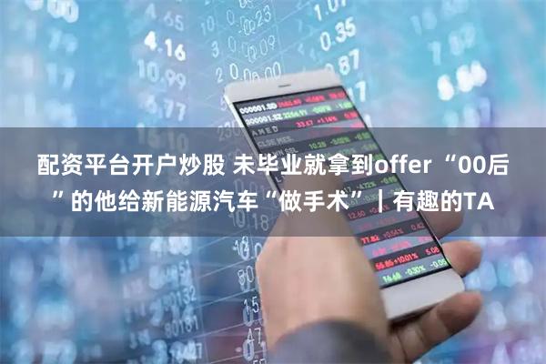 配资平台开户炒股 未毕业就拿到offer “00后”的他给新能源汽车“做手术”｜有趣的TA