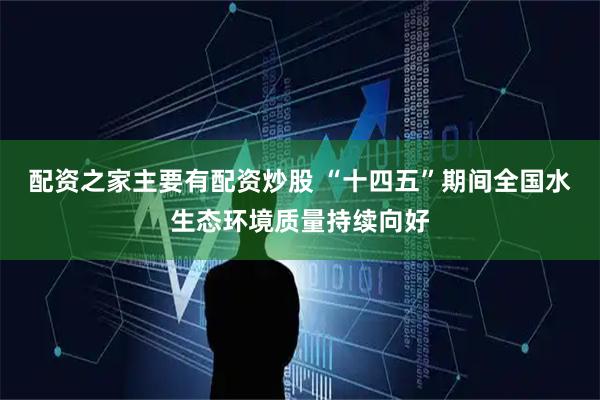 配资之家主要有配资炒股 “十四五”期间全国水生态环境质量持续向好