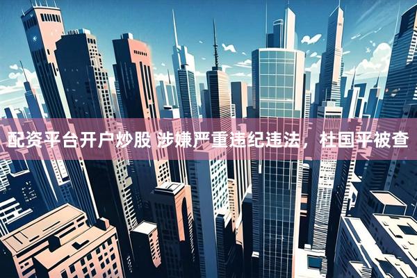 配资平台开户炒股 涉嫌严重违纪违法，杜国平被查