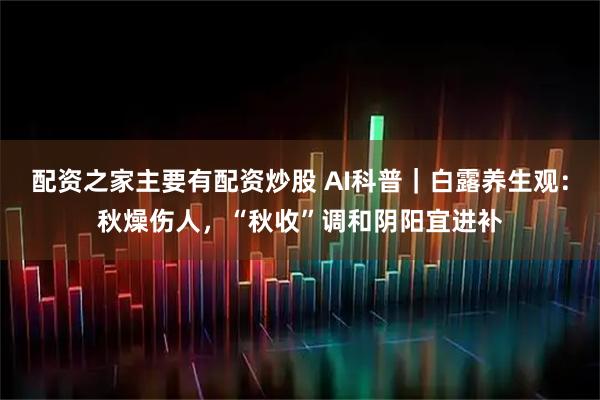 配资之家主要有配资炒股 AI科普｜白露养生观：秋燥伤人，“秋收”调和阴阳宜进补