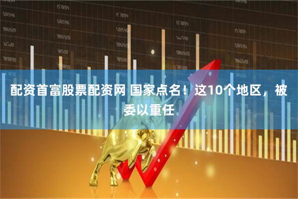 配资首富股票配资网 国家点名！这10个地区，被委以重任