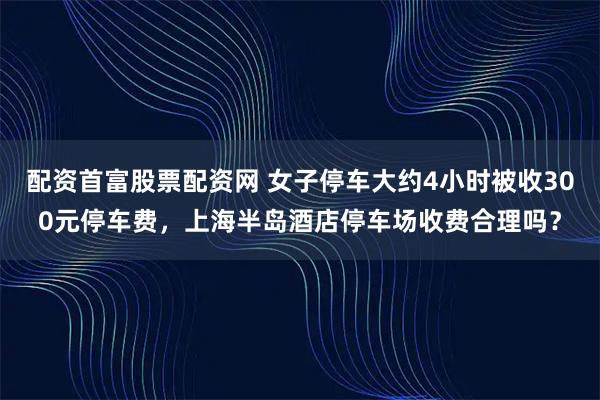 配资首富股票配资网 女子停车大约4小时被收300元停车费，上海半岛酒店停车场收费合理吗？