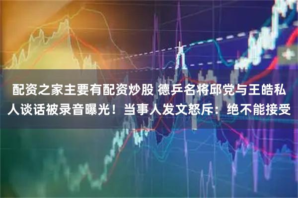 配资之家主要有配资炒股 德乒名将邱党与王皓私人谈话被录音曝光！当事人发文怒斥：绝不能接受