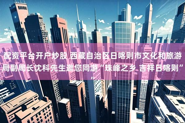 配资平台开户炒股 西藏自治区日喀则市文化和旅游局副局长沈科先生邀您同游“珠峰之乡 吉祥日喀则”