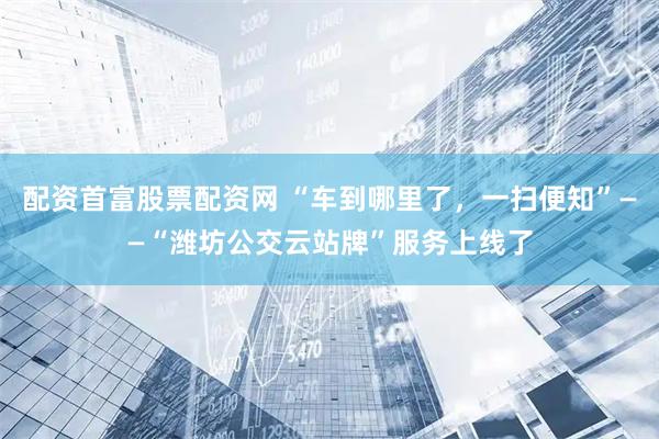 配资首富股票配资网 “车到哪里了，一扫便知”——“潍坊公交云站牌”服务上线了