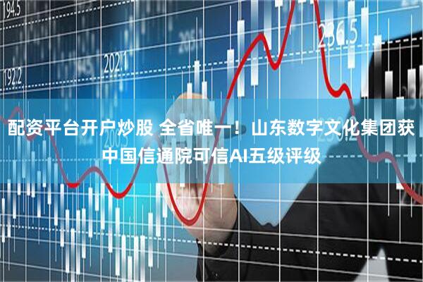 配资平台开户炒股 全省唯一！山东数字文化集团获中国信通院可信AI五级评级