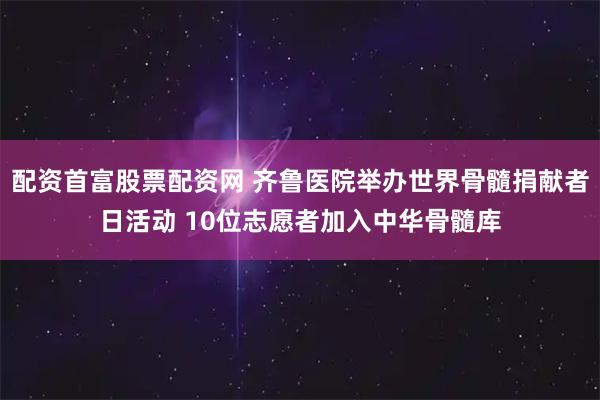 配资首富股票配资网 齐鲁医院举办世界骨髓捐献者日活动 10位志愿者加入中华骨髓库