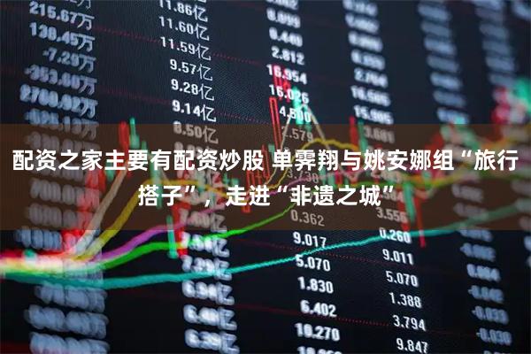 配资之家主要有配资炒股 单霁翔与姚安娜组“旅行搭子”，走进“非遗之城”
