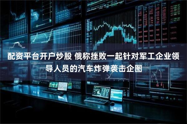 配资平台开户炒股 俄称挫败一起针对军工企业领导人员的汽车炸弹袭击企图
