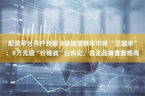 配资平台开户炒股 B级插混轿车市场 “三国杀”：8万元级“价格战”白热化，自主品牌重塑格局