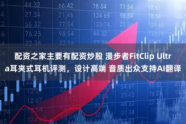 配资之家主要有配资炒股 漫步者FitClip Ultra耳夹式耳机评测,设计高端 音质出众支持AI翻译