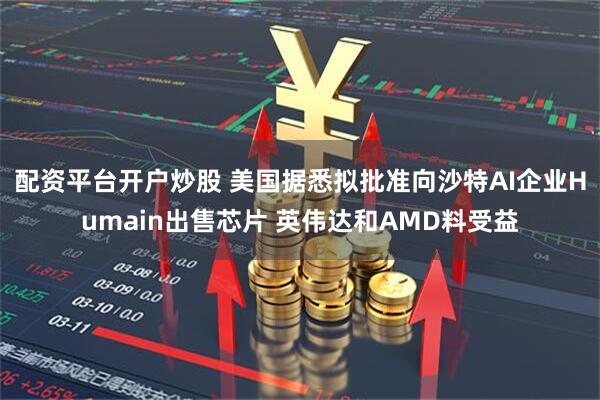 配资平台开户炒股 美国据悉拟批准向沙特AI企业Humain出售芯片 英伟达和AMD料受益