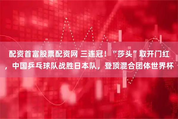配资首富股票配资网 三连冠!“莎头”取开门红,中国乒乓球队战胜日本队,登顶混合团体世界杯
