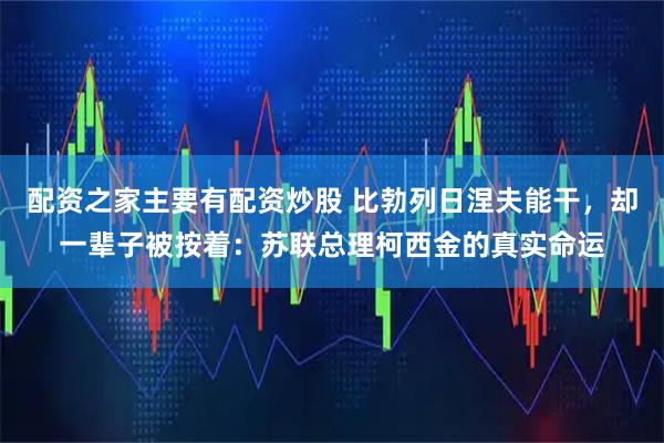 配资之家主要有配资炒股 比勃列日涅夫能干，却一辈子被按着：苏联总理柯西金的真实命运