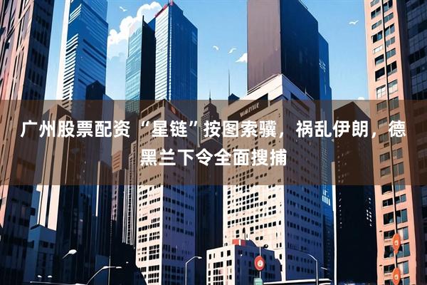 广州股票配资 “星链”按图索骥，祸乱伊朗，德黑兰下令全面搜捕