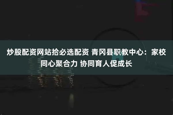 炒股配资网站拾必选配资 青冈县职教中心:家校同心聚合力 协同育人促成长